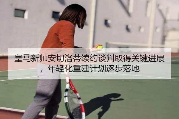 皇马新帅安切洛蒂续约谈判取得关键进展,年轻化重建计划逐步落地