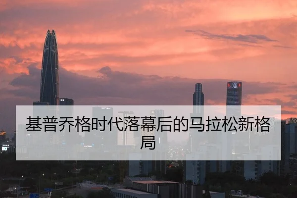 基普乔格时代落幕后的马拉松新格局